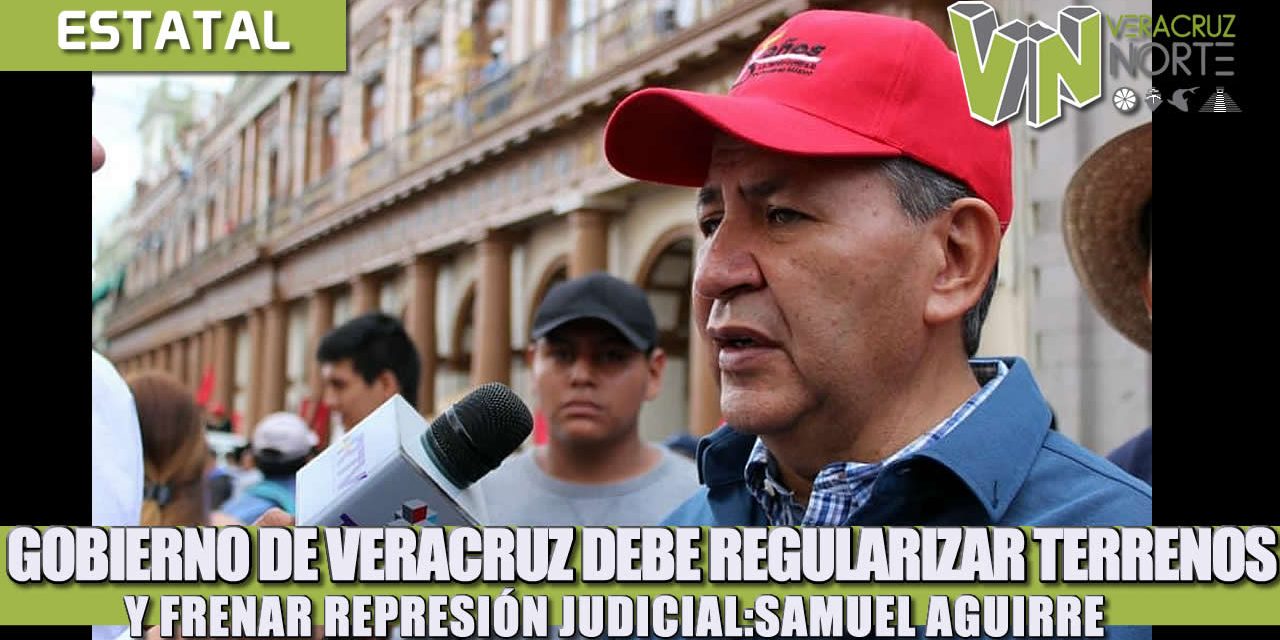 GOBIERNO DE VERACRUZ DEBE REGULARIZAR TERRENOS Y FRENAR REPRESIÓN JUDICIAL: SAMUEL AGUIRRE