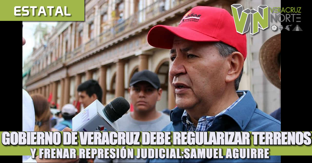 GOBIERNO DE VERACRUZ DEBE REGULARIZAR TERRENOS Y FRENAR REPRESIÓN JUDICIAL: SAMUEL AGUIRRE